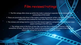 Film reviews/ratings 
• The film ratings often show up whilst the trailer is playing in separate frames between the 
scenes/clips of the trailer 
• These are practically only show in film trailers created by popular writers, directors and producers 
well known and credited for their other films they have worked on 
• The reviews and ratings tend to come from film based magazine companies and well known news 
papers working on the film area. 
• The ratings come in the form of stars like usual the film is rated out of mainly 5 stars or 
sometimes 10 stars. Because the film needs to be promoted and not demoted in the trailer the 
lowest star rating that would be shown would be 4 stars. 
 