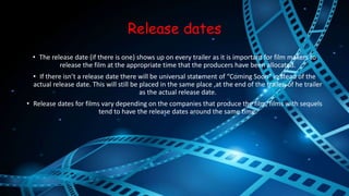 Release dates 
• The release date (if there is one) shows up on every trailer as it is important for film makers to 
release the film at the appropriate time that the producers have been allocated. 
• If there isn’t a release date there will be universal statement of “Coming Soon” in stead of the 
actual release date. This will still be placed in the same place ,at the end of the trailer, of he trailer 
as the actual release date. 
• Release dates for films vary depending on the companies that produce the film, films with sequels 
tend to have the release dates around the same time. 
 