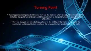 Turning Point 
• Turning points are important in trailers. They are the moment where the equilibrium in the trailer 
shifts to a disequilibrium and represent the equilibrium to disequilibrium in the actual narrative 
of the film. 
• They are always if not almost always, placed in the middle of the trailer to represent the 
equilibrium and disequilibrium equally as the new equilibrium is not shown in the trailer 
 