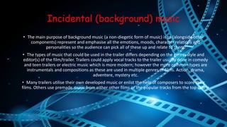 Incidental (background) music 
• The main purpose of background music (a non-diegetic form of music) is to (alongside other 
components) represent and emphasise all the emotions, moods, character relations and 
personalities so the audience can pick all of these up and relate to them. 
• The types of music that could be used in the trailer differs depending on the genre, style and 
editor(s) of the film/trailer. Trailers could apply vocal tracks to the trailer usually done in comedy 
and teen trailers or electric music which is more modern; however the more common types are 
instrumentals and compositions as these are used in multiple genres of films. Action, drama, 
adventure, mystery etc. 
• Many trailers utilise their own developed music or enlist the help of composers to score their 
films. Others use premade music from either other films or the popular tracks from the top charts 
 