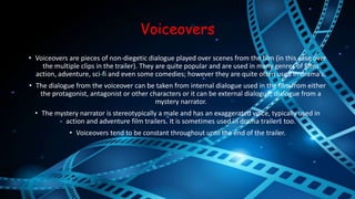 Voiceovers 
• Voiceovers are pieces of non-diegetic dialogue played over scenes from the film (in this case over 
the multiple clips in the trailer). They are quite popular and are used in many genres of films 
action, adventure, sci-fi and even some comedies; however they are quite often used in drama’s. 
• The dialogue from the voiceover can be taken from internal dialogue used in the film from either 
the protagonist, antagonist or other characters or it can be external dialogue; dialogue from a 
mystery narrator. 
• The mystery narrator is stereotypically a male and has an exaggerated voice, typically used in 
action and adventure film trailers. It is sometimes used in drama trailers too. 
• Voiceovers tend to be constant throughout until the end of the trailer. 
 