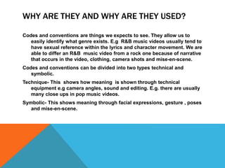WHY ARE THEY AND WHY ARE THEY USED? 
Codes and conventions are things we expects to see. They allow us to 
easily identify what genre exists. E.g R&B music videos usually tend to 
have sexual reference within the lyrics and character movement. We are 
able to differ an R&B music video from a rock one because of narrative 
that occurs in the video, clothing, camera shots and mise-en-scene. 
Codes and conventions can be divided into two types technical and 
symbolic. 
Technique- This shows how meaning is shown through technical 
equipment e.g camera angles, sound and editing. E.g. there are usually 
many close ups in pop music videos. 
Symbolic- This shows meaning through facial expressions, gesture , poses 
and mise-en-scene. 
 