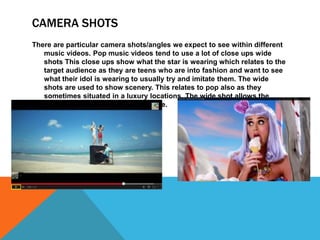 CAMERA SHOTS 
There are particular camera shots/angles we expect to see within different 
music videos. Pop music videos tend to use a lot of close ups wide 
shots This close ups show what the star is wearing which relates to the 
target audience as they are teens who are into fashion and want to see 
what their idol is wearing to usually try and imitate them. The wide 
shots are used to show scenery. This relates to pop also as they 
sometimes situated in a luxury locations. The wide shot allows the 
audience to view the beautiful place. 
 