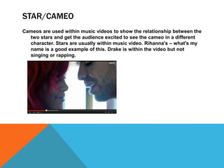 STAR/CAMEO 
Cameos are used within music videos to show the relationship between the 
two stars and get the audience excited to see the cameo in a different 
character. Stars are usually within music video. Rihanna's – what's my 
name is a good example of this. Drake is within the video but not 
singing or rapping. 
 