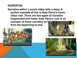 NARRATIVE 
Narrative within a music video tells a story. A 
perfect example of this is Katy Perry’s music 
video roar. There are two types of narrative 
fragmented and linear. Katy Perry's roar is an 
example of linear narrative as there is story 
from the beginning to end. 
 