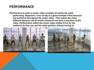 PERFORMANCE 
Performance is when a music video consists of mainly the artist 
performing. Beyoncé's- love on top is a good example if this because 
she performs throughout the entire video. This makes the video 
different because not all artists choose to not have a narrative to the 
video. Performance within the music video makes it fun for the 
audience as they can see the artist perform without having to 
necessarily buy a ticket and watch them in person. 
 