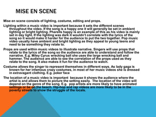 MISE EN SCENE 
Mise en scene consists of lighting, costume, editing and props. 
Lighting within a music video is important because it sets the different scenes 
throughout the video. If the song is a happy one it will generally be set in ambient 
lighting or bright lighting. Pharells happy is an example of this as his video is mainly 
set in day light. If the lighting was dark it wouldn’t correlate with the lyrics of the 
song so it would make it harder for the audience to put the two together. Pop music 
video usually have ambient and bright lighting as they appeal to young teens and 
need to be something they relate to. 
Props are used within music videos to illustrate narrative. Singers will use props that 
relate to the lyrics of the song so the audience are able to understand and follow the 
narrative. E.g. Miley Cyrus wrecking ball she uses the large wrecking ball and 
hammer. The audience are able to see the correlation of the props used as they 
relate to the song. It also makes it fun for the audience to watch. 
Costume allows the singer to represent themselves in different ways. As lady gaga is 
known for her infamous crazy costumes, in most of her music videos she is dressed 
in extravagant clothing. E.g. poker face 
The location of a music video is important because it shows the audience where the 
artist is and allows them to picture the setting easily. The location of the video will 
depend on the genre of the song. E.g. pop artists are more likely to have animated 
settings or be on the beach. Hip-hop and rap videos are more likely to be in the 
poverty streets to show the struggle of the locals. 
 