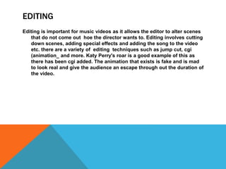 EDITING 
Editing is important for music videos as it allows the editor to alter scenes 
that do not come out hoe the director wants to. Editing involves cutting 
down scenes, adding special effects and adding the song to the video 
etc. there are a variety of editing techniques such as jump cut, cgi 
(animation_ and more. Katy Perry's roar is a good example of this as 
there has been cgi added. The animation that exists is fake and is mad 
to look real and give the audience an escape through out the duration of 
the video. 
