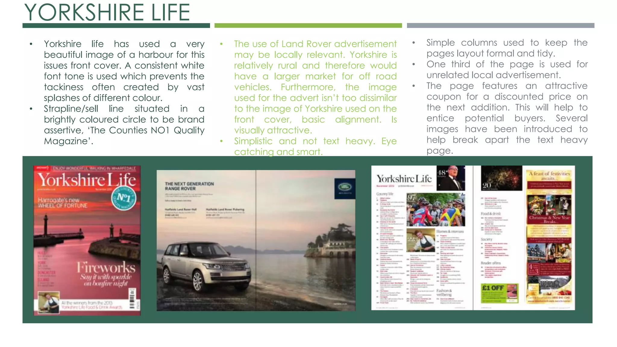 YORKSHIRE LIFE 
• The use of Land Rover advertisement 
may be locally relevant. Yorkshire is 
relatively rural and therefore would 
have a larger market for off road 
vehicles. Furthermore, the image 
used for the advert isn’t too dissimilar 
to the image of Yorkshire used on the 
front cover, basic alignment. Is 
visually attractive. 
• Simplistic and not text heavy. Eye 
catching and smart. 
• Yorkshire life has used a very 
beautiful image of a harbour for this 
issues front cover. A consistent white 
font tone is used which prevents the 
tackiness often created by vast 
splashes of different colour. 
• Strapline/sell line situated in a 
brightly coloured circle to be brand 
assertive, ‘The Counties NO1 Quality 
Magazine’. 
• Simple columns used to keep the 
pages layout formal and tidy. 
• One third of the page is used for 
unrelated local advertisement. 
• The page features an attractive 
coupon for a discounted price on 
the next addition. This will help to 
entice potential buyers. Several 
images have been introduced to 
help break apart the text heavy 
page. 
 