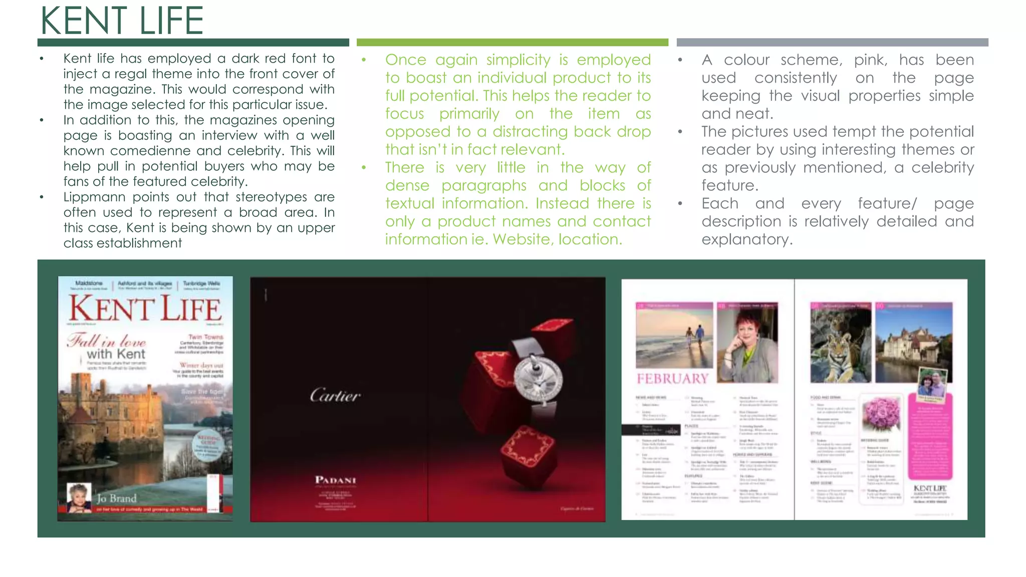 KENT LIFE 
• Kent life has employed a dark red font to 
inject a regal theme into the front cover of 
the magazine. This would correspond with 
the image selected for this particular issue. 
• In addition to this, the magazines opening 
page is boasting an interview with a well 
known comedienne and celebrity. This will 
help pull in potential buyers who may be 
fans of the featured celebrity. 
• Lippmann points out that stereotypes are 
often used to represent a broad area. In 
this case, Kent is being shown by an upper 
class establishment 
• Once again simplicity is employed 
to boast an individual product to its 
full potential. This helps the reader to 
focus primarily on the item as 
opposed to a distracting back drop 
that isn’t in fact relevant. 
• There is very little in the way of 
dense paragraphs and blocks of 
textual information. Instead there is 
only a product names and contact 
information ie. Website, location. 
• A colour scheme, pink, has been 
used consistently on the page 
keeping the visual properties simple 
and neat. 
• The pictures used tempt the potential 
reader by using interesting themes or 
as previously mentioned, a celebrity 
feature. 
• Each and every feature/ page 
description is relatively detailed and 
explanatory. 
 