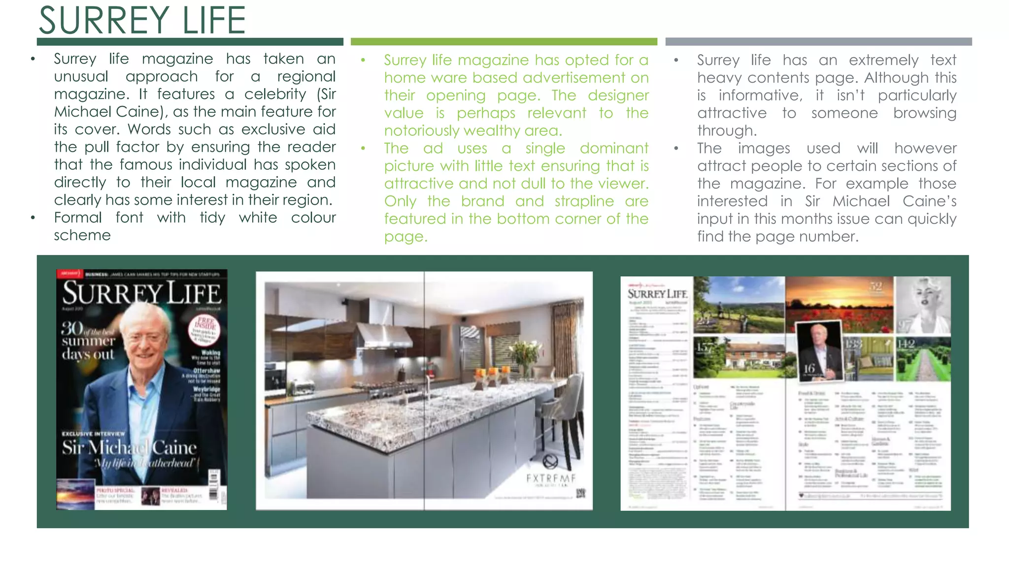 SURREY LIFE 
• Surrey life magazine has taken an 
unusual approach for a regional 
magazine. It features a celebrity (Sir 
Michael Caine), as the main feature for 
its cover. Words such as exclusive aid 
the pull factor by ensuring the reader 
that the famous individual has spoken 
directly to their local magazine and 
clearly has some interest in their region. 
• Formal font with tidy white colour 
scheme 
• Surrey life magazine has opted for a 
home ware based advertisement on 
their opening page. The designer 
value is perhaps relevant to the 
notoriously wealthy area. 
• The ad uses a single dominant 
picture with little text ensuring that is 
attractive and not dull to the viewer. 
Only the brand and strapline are 
featured in the bottom corner of the 
page. 
• Surrey life has an extremely text 
heavy contents page. Although this 
is informative, it isn’t particularly 
attractive to someone browsing 
through. 
• The images used will however 
attract people to certain sections of 
the magazine. For example those 
interested in Sir Michael Caine’s 
input in this months issue can quickly 
find the page number. 
