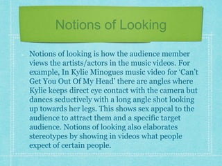 Notions of Looking 
Notions of looking is how the audience member 
views the artists/actors in the music videos. For 
example, In Kylie Minogues music video for ‘Can’t 
Get You Out Of My Head’ there are angles where 
Kylie keeps direct eye contact with the camera but 
dances seductively with a long angle shot looking 
up towards her legs. This shows sex appeal to the 
audience to attract them and a specific target 
audience. Notions of looking also elaborates 
stereotypes by showing in videos what people 
expect of certain people. 
 