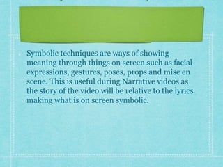 Symbolic Techniques 
Symbolic techniques are ways of showing 
meaning through things on screen such as facial 
expressions, gestures, poses, props and mise en 
scene. This is useful during Narrative videos as 
the story of the video will be relative to the lyrics 
making what is on screen symbolic. 
 