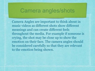 Camera angles/shots 
Camera Angles are important to think about in 
music videos as different shots show different 
meanings and can create different feels 
throughout the media. For example if someone is 
crying, the shot may be close up to show the 
emotion on their face. The camera angles should 
be considered carefully so that they are relevant 
to the emotion being shown. 
 