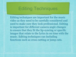Editing Techniques 
Editing techniques are important for the music 
video as they need to be carefully considered and 
used to make sure they look professional. Editing 
is important for different camera angle changes 
to ensure that they fit the lip-syncing or specific 
images that relate to the lyrics in on time with the 
music. Editing techniques can including 
functions such as cross cutting or jump cuts. 
 