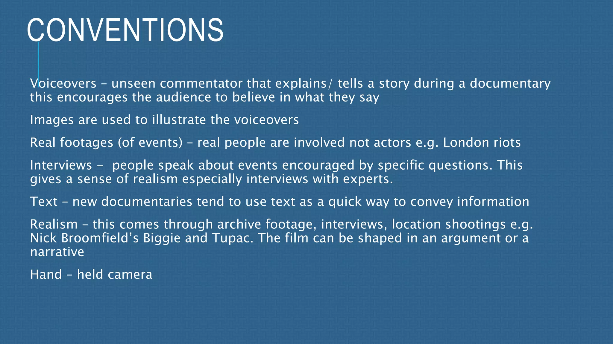 CONVENTIONS 
Voiceovers – unseen commentator that explains/ tells a story during a documentary 
this encourages the audience to believe in what they say 
Images are used to illustrate the voiceovers 
Real footages (of events) – real people are involved not actors e.g. London riots 
Interviews - people speak about events encouraged by specific questions. This 
gives a sense of realism especially interviews with experts. 
Text – new documentaries tend to use text as a quick way to convey information 
Realism – this comes through archive footage, interviews, location shootings e.g. 
Nick Broomfield’s Biggie and Tupac. The film can be shaped in an argument or a 
narrative 
Hand – held camera 
 