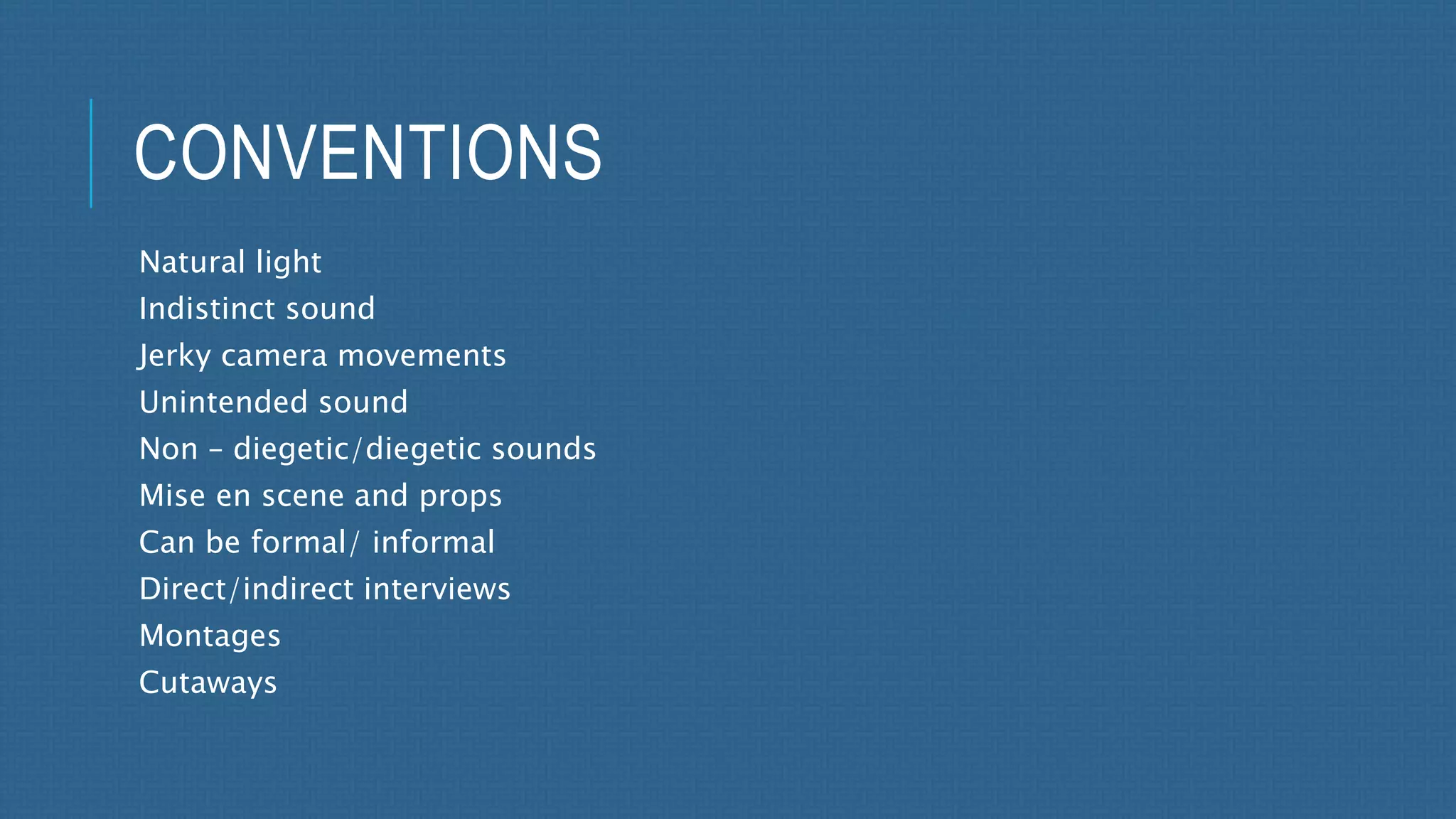 CONVENTIONS 
Natural light 
Indistinct sound 
Jerky camera movements 
Unintended sound 
Non – diegetic/diegetic sounds 
Mise en scene and props 
Can be formal/ informal 
Direct/indirect interviews 
Montages 
Cutaways 
