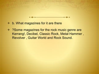  b. What magazines for it are there 
 ?Some magazines for the rock music genre are 
Kerrang!, Decibel, Classic Rock, Metal Hammer , 
Revolver , Guitar World and Rock Sound. 
 
