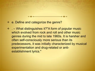  e. Define and categorize the genre? 
 . – What distinguishes it?"A form of popular music 
which evolved from rock and roll and other music 
genres during the mid to late 1960s. It is harsher and 
often self-consciously more serious than its 
predecessors, it was initially characterized by musical 
experimentation and drug-related or anti-establishment 
lyrics." 
 