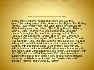  g. Key artists, albums, songs and record labels of the 
genre?Some key artists of the genre are Bob Dylan, ‘The Rolling 
Stones’, Elvis Presley, and ‘The Who’. Some key albums are 
Elvis Presley’s self titled album, The Rolling Stone’s ‘ Exile on 
Main St.’ Jimi Hendrix’s ‘Are you experienced?’ and John 
Lennon’s ‘Imagine’. Some of the key songs include Elvis 
Presley’s ‘Are Lonesome Tonight’ of 1975, Rick Derringer’s 
‘Lawyers. Guns and Money’ of 1978, and John Hiatt’s ‘I Could 
Use an Angel’ 1982. The artist with the most sales are The best 
selling artists of all time all wrote music in the rock genre, The 
Beatles, with 600 million sales, Elvis Presley, also with 600 
million, Micheal Jackson, with 400 million sales, Madonna with 
300 million, Elton John, again with 300 million, Led Zeppein, with 
also 300 million and Pink Floyd with 250 million sales, this 
supports the idea of rock being a very popular genre of music. 
Some record labels for rock music are ‘Fearless Records’, 
‘Epitaph Records’ and ‘Fueled By Ramen’. 
 