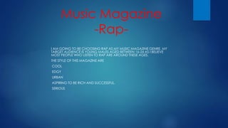 Music Magazine 
-Rap- 
I AM GOING TO BE CHOOSING RAP AS MY MUSIC MAGAZINE GENRE. MY 
TARGET AUDIENCE IS YOUNG MALES AGED BETWEEN 16-24 AS I BELIEVE 
MOST PEOPLE WHO LISTEN TO RAP ARE AROUND THESE AGES. 
THE STYLE OF THIS MAGAZINE ARE 
-COOL 
-EDGY 
-URBAN 
-ASPIRING TO BE RICH AND SUCCESSFUL. 
-SERIOUS 
 