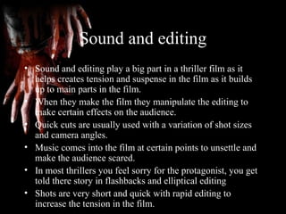 Sound and editing
• Sound and editing play a big part in a thriller film as it
helps creates tension and suspense in the film as it builds
up to main parts in the film.
• When they make the film they manipulate the editing to
make certain effects on the audience.
• Quick cuts are usually used with a variation of shot sizes
and camera angles.
• Music comes into the film at certain points to unsettle and
make the audience scared.
• In most thrillers you feel sorry for the protagonist, you get
told there story in flashbacks and elliptical editing
• Shots are very short and quick with rapid editing to
increase the tension in the film.
 