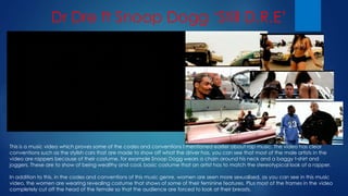 Dr Dre ft Snoop Dogg ‘Still D.R.E’
This is a music video which proves some of the codes and conventions I mentioned earlier about rap music. The video has clear
conventions such as the stylish cars that are made to show off what the driver has, you can see that most of the male artists in the
video are rappers because of their costume, for example Snoop Dogg wears a chain around his neck and a baggy t-shirt and
joggers. These are to show of being wealthy and cool, basic costume that an artist has to match the stereotypical look of a rapper.
In addition to this, in the codes and conventions of this music genre, women are seen more sexualised, as you can see in this music
video, the women are wearing revealing costume that shows of some of their feminine features. Plus most of the frames in the video
completely cut off the head of the female so that the audience are forced to look at their breasts.
 