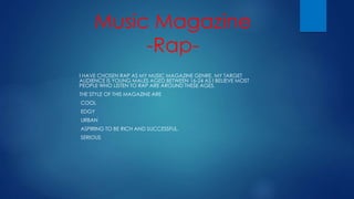 Music Magazine
-Rap-
I HAVE CHOSEN RAP AS MY MUSIC MAGAZINE GENRE. MY TARGET
AUDIENCE IS YOUNG MALES AGED BETWEEN 16-24 AS I BELIEVE MOST
PEOPLE WHO LISTEN TO RAP ARE AROUND THESE AGES.
THE STYLE OF THIS MAGAZINE ARE
-COOL
-EDGY
-URBAN
-ASPIRING TO BE RICH AND SUCCESSFUL.
-SERIOUS
 