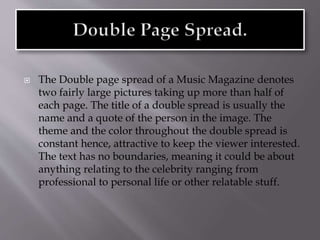  The Double page spread of a Music Magazine denotes
two fairly large pictures taking up more than half of
each page. The title of a double spread is usually the
name and a quote of the person in the image. The
theme and the color throughout the double spread is
constant hence, attractive to keep the viewer interested.
The text has no boundaries, meaning it could be about
anything relating to the celebrity ranging from
professional to personal life or other relatable stuff.
 
