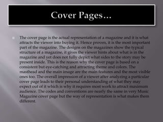  The cover page is the actual representation of a magazine and it is what
attracts the viewer into buying it. Hence proven, it is the most important
part of the magazine. The designs on the magazines show the typical
structure of a magazine, it gives the viewer hints about what is in the
magazine and yet does not fully depict what sides to the story may be
present inside. This is the reason why the cover page is based on a
consistent but eye-catching and attracting theme and colors. The
masthead and the main image are the main features and the most visible
ones too. The overall impression of a viewer after analyzing a particular
cover page leads to their personal understanding of what they may
expect out of it which is why it requires most work to attract maximum
audience. The codes and conventions are nearly the same in very Music
Magazine cover page but the way of representation is what makes them
different.
 