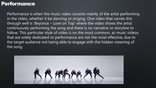 Performance
Performance is when the music video consists mainly of the artist performing
in the video, whether it be dancing or singing. One video that carries this
through well is ‘Beyonce – Love on Top’ where the video shows the artist
continuously performing the song and there is no narrative or storyline to
follow. This particular style of video is no the most common, as music videos
that are solely dedicated to performance are not the most effective, due to
the target audience not being able to engage with the hidden meaning of
the song.
 