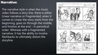 Narrative:
The narrative style is when the music
video follows a story line, there is either
Linear narrative or Fragmented, when it
comes to Linear the story starts from the
beginning, goes on through the middle,
and finishes at the end – in periodical
order. Whereas with a fragmented
narrative, it has the ability to involve
flashbacks to ultimately distort the
storyline.
 