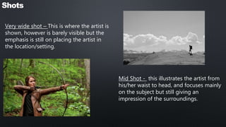 Very wide shot – This is where the artist is
shown, however is barely visible but the
emphasis is still on placing the artist in
the location/setting.
Shots
Mid Shot - this illustrates the artist from
his/her waist to head, and focuses mainly
on the subject but still giving an
impression of the surroundings.
 
