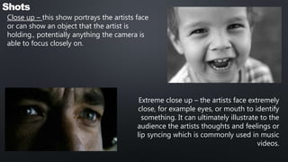 Shots
Close up – this show portrays the artists face
or can show an object that the artist is
holding., potentially anything the camera is
able to focus closely on.
Extreme close up – the artists face extremely
close, for example eyes, or mouth to identify
something. It can ultimately illustrate to the
audience the artists thoughts and feelings or
lip syncing which is commonly used in music
videos.
 