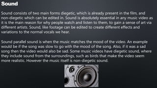 Sound
Sound consists of two main forms diegetic, which is already present in the film, and
non-diegetic which can be edited in. Sound is absolutely essential in any music video as
it is the main reason for why people watch and listen to them, to gain a sense of art via
different artists. Sound, like footage can be edited to create different effects and
variations to the normal vocals we hear.
Sound parallel sound is when the music matches the mood of the video. An example
would be if the song was slow to go with the mood of the song. Also, if it was a sad
song then the video would also be sad. Some music videos have diegetic sound, where
they include sound from the surroundings, such as birds that make the video seem
more realistic. However the music itself is non-diegetic sound.
 
