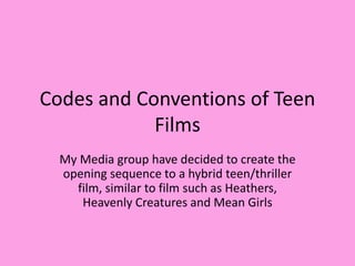 Codes and Conventions of Teen
Films
My Media group have decided to create the
opening sequence to a hybrid teen/thriller
film, similar to film such as Heathers,
Heavenly Creatures and Mean Girls
 