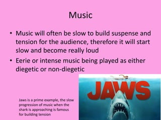 Music
• Music will often be slow to build suspense and
tension for the audience, therefore it will start
slow and become really loud
• Eerie or intense music being played as either
diegetic or non-diegetic
Jaws is a prime example, the slow
progression of music when the
shark is approaching is famous
for building tension
 