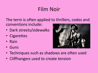 Film Noir
The term is often applied to thrillers, codes and
conventions include:
• Dark streets/sidewalks
• Cigarettes
• Rain
• Guns
• Techniques such as shadows are often used
• Cliffhangers used to create tension
 