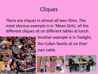 Cliques
There are cliques in almost all teen films. The
most obvious example is in ‘Mean Girls’, all the
different cliques sit on different tables at lunch.
Another example is in Twilight,
the Cullen family sit on their
own table.
 