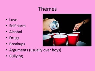 Themes
• Love
• Self harm
• Alcohol
• Drugs
• Breakups
• Arguments (usually over boys)
• Bullying
 