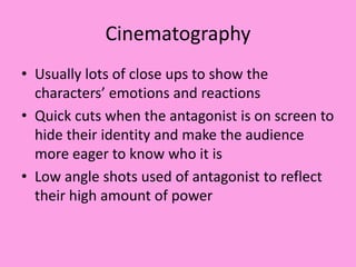 Cinematography
• Usually lots of close ups to show the
characters’ emotions and reactions
• Quick cuts when the antagonist is on screen to
hide their identity and make the audience
more eager to know who it is
• Low angle shots used of antagonist to reflect
their high amount of power
 