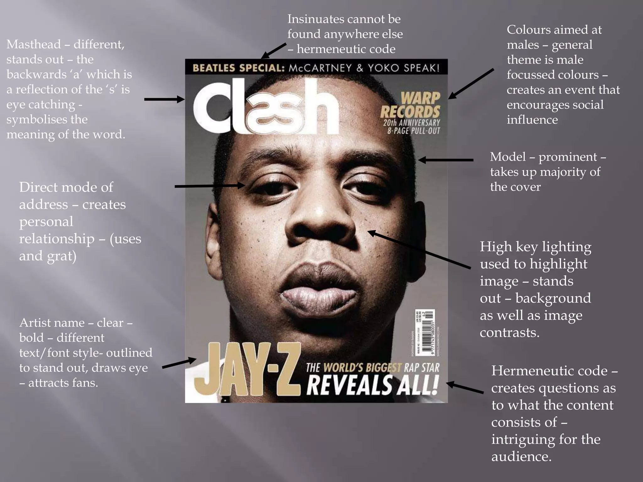 Masthead – different,
stands out – the
backwards ‘a’ which is
a reflection of the ‘s’ is
eye catching -
symbolises the
meaning of the word.
Direct mode of
address – creates
personal
relationship – (uses
and grat)
Model – prominent –
takes up majority of
the cover
High key lighting
used to highlight
image – stands
out – background
as well as image
contrasts.
Colours aimed at
males – general
theme is male
focussed colours –
creates an event that
encourages social
influence
Hermeneutic code –
creates questions as
to what the content
consists of –
intriguing for the
audience.
Insinuates cannot be
found anywhere else
– hermeneutic code
Artist name – clear –
bold – different
text/font style- outlined
to stand out, draws eye
– attracts fans.
 