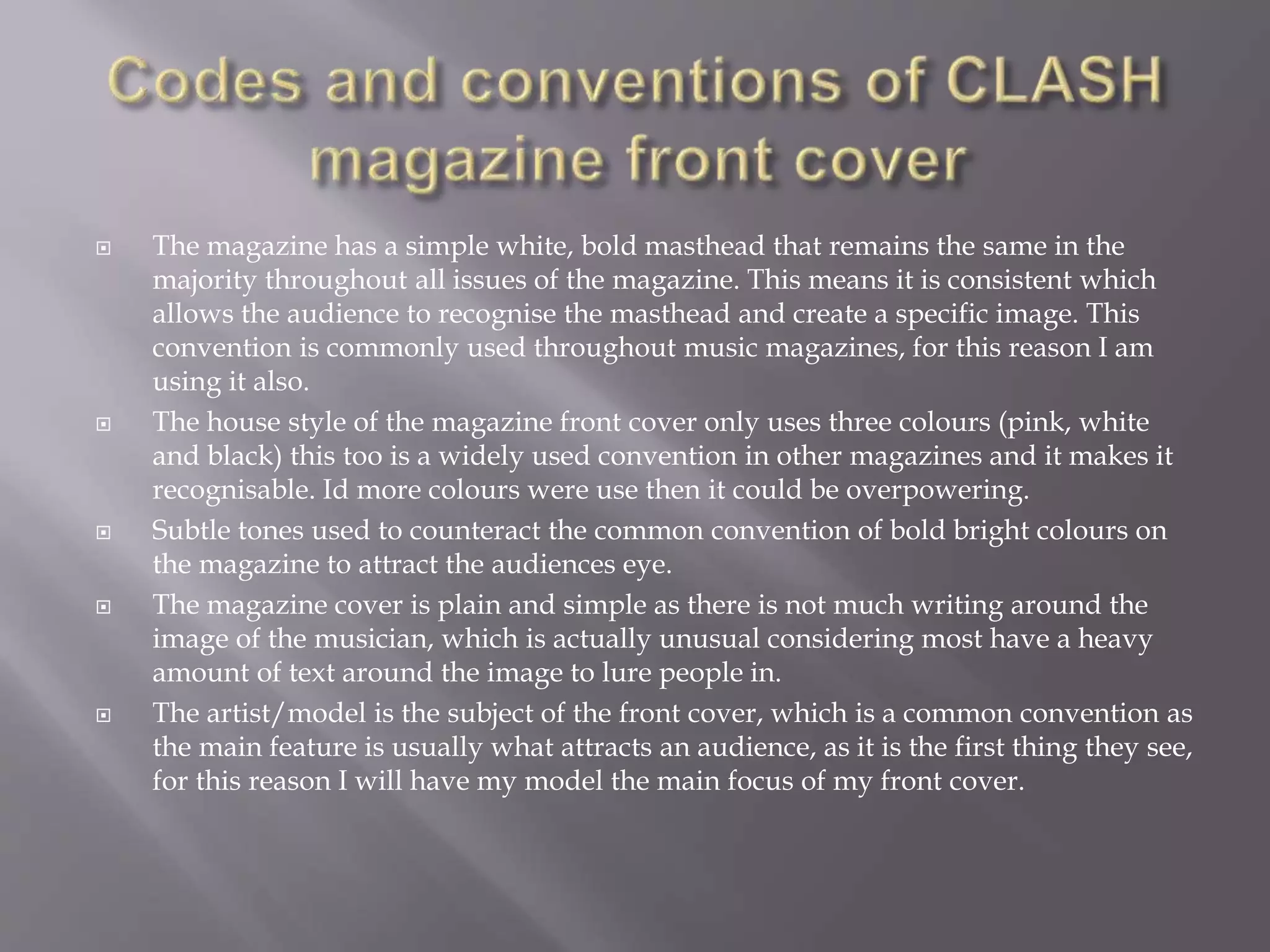  The magazine has a simple white, bold masthead that remains the same in the
majority throughout all issues of the magazine. This means it is consistent which
allows the audience to recognise the masthead and create a specific image. This
convention is commonly used throughout music magazines, for this reason I am
using it also.
 The house style of the magazine front cover only uses three colours (pink, white
and black) this too is a widely used convention in other magazines and it makes it
recognisable. Id more colours were use then it could be overpowering.
 Subtle tones used to counteract the common convention of bold bright colours on
the magazine to attract the audiences eye.
 The magazine cover is plain and simple as there is not much writing around the
image of the musician, which is actually unusual considering most have a heavy
amount of text around the image to lure people in.
 The artist/model is the subject of the front cover, which is a common convention as
the main feature is usually what attracts an audience, as it is the first thing they see,
for this reason I will have my model the main focus of my front cover.
 