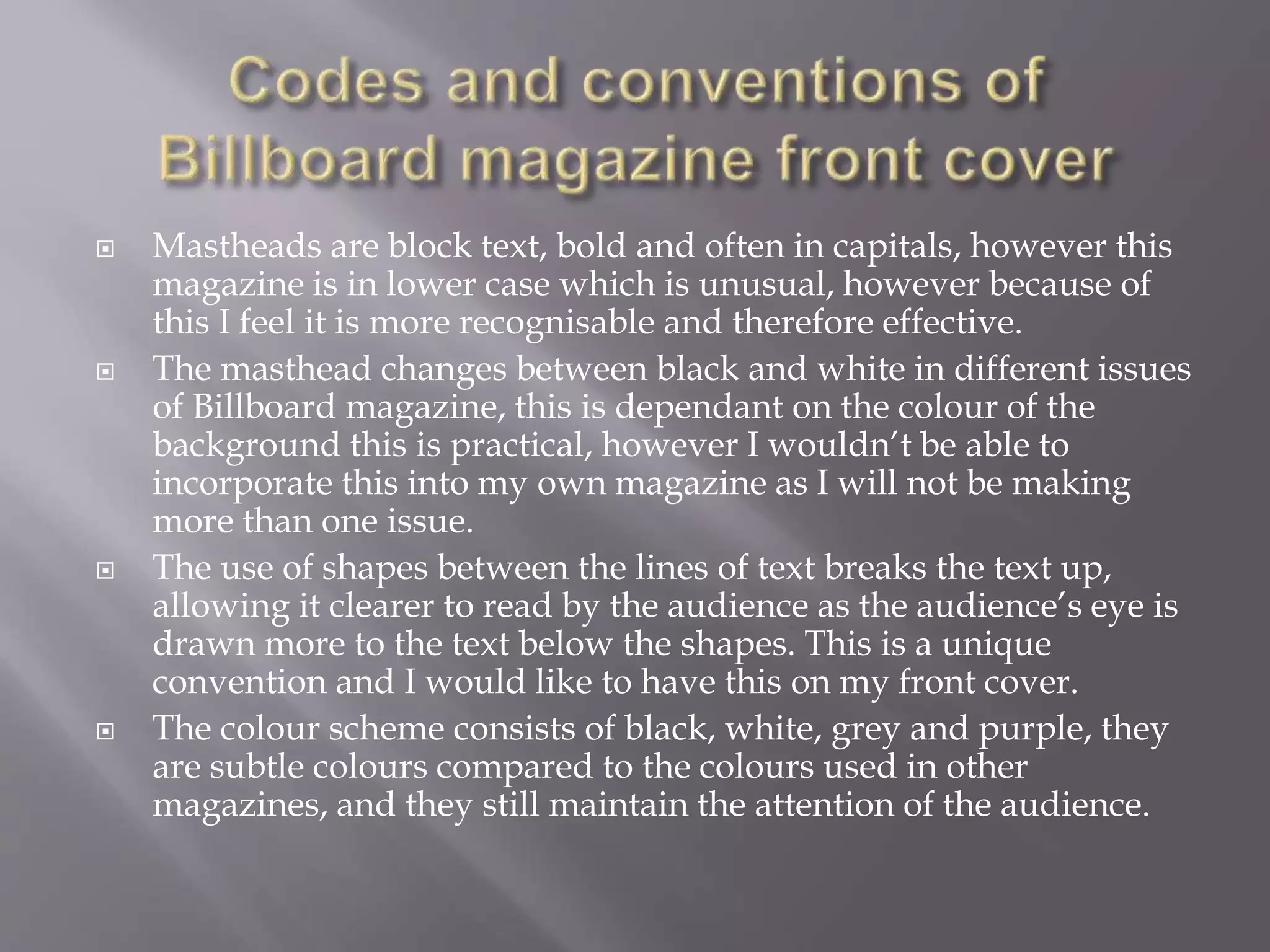  Mastheads are block text, bold and often in capitals, however this
magazine is in lower case which is unusual, however because of
this I feel it is more recognisable and therefore effective.
 The masthead changes between black and white in different issues
of Billboard magazine, this is dependant on the colour of the
background this is practical, however I wouldn’t be able to
incorporate this into my own magazine as I will not be making
more than one issue.
 The use of shapes between the lines of text breaks the text up,
allowing it clearer to read by the audience as the audience’s eye is
drawn more to the text below the shapes. This is a unique
convention and I would like to have this on my front cover.
 The colour scheme consists of black, white, grey and purple, they
are subtle colours compared to the colours used in other
magazines, and they still maintain the attention of the audience.
 