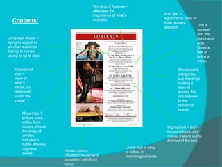 Contents:
Language choice =
trying to appeal to
an older audience
that try to remain
young or up to date.
Bold text =
significance, tries to
draw readers
attention.
House colours
followed through and
consistent with front
cover.
Highlighted = red =
house colours, and
makes it stand out to
the rest of the text.
More than 1
picture used,
unlike front
covers, shows
the array of
articles
included =
fulfills different
cognitive
needs.
Wording of features =
alleviates the
importance of what’s
included.
Structured in
categories,
sub headings
making it
easy to
access the
info relevant
to the
individual
reader.
Linear text is easy
to follow, in
chronological order.
Impersonal
pics =
more of
what’s
inside, no
relationshi
p with the
image.
Text is
centred
and the
right hand
side.
Gives a
feel of
being a
menu.
 