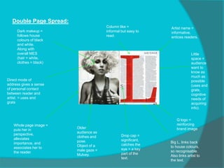 Double Page Spread:
Column like =
informal but easy to
read.
Artist name =
informative,
entices readers.
Little
space =
audience
want to
know as
much as
possible
(uses and
grats,
cognitive
needs of
acquiring
info).
Big L, links back
to house colours,
so recognisable.
Also links artist to
the text.
Older
audience as
clothes and
pose.
Object of a
male gaze =
Mulvey.
Whole page image =
puts her in
perspective,
alleviates
importance, and
associates her to
the reader.
Drop cap =
significant,
catches the
eye = a key
part of the
text.
Dark makeup =
follows house
colours of black
and white.
Along with
overall MES
(hair = white,
clothes = black)
Q logo =
reinforcing
brand image
Direct mode of
address gives a sense
of personal contact
between reader and
artist. = uses and
grats
 