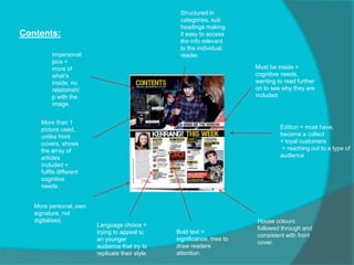 Contents:
Must be inside =
cognitive needs,
wanting to read further
on to see why they are
included.
Structured in
categories, sub
headings making
it easy to access
the info relevant
to the individual
reader.
Bold text =
significance, tries to
draw readers
attention.
House colours
followed through and
consistent with front
cover.
Impersonal
pics =
more of
what’s
inside, no
relationshi
p with the
image.
Edition = must have,
become a collect
= loyal customers
= reaching out to a type of
audience
More than 1
picture used,
unlike front
covers, shows
the array of
articles
included =
fulfils different
cognitive
needs.
Language choice =
trying to appeal to
an younger
audience that try to
replicate their style.
More personal, own
signature, not
digitalised.
 