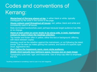 Codes and conventions of
Kerrang:
 Masterhead of Kerrang always at top, in either black or white, typically
overlapped by the artist in the centre of the page.
 House colours used throughout all issues: red, yellow, black and white and
consistently used in all issues.
 Male dominated bands/artists used, perhaps because target audience has little
or no change.
 Name of main artist on cover tends to be along side, in bold, highlighted
colours to make it draw the readings attention.
 Top header and footer often in yellow, either the text or background, differing
with black between copies.
 Idealogy could be the rebellion against the mainstream, or not following the latest
trends. Can be seen as males glaring into camera, and bands of a specific type
(loud, aggressive etc)
 Don’t follow the hegemonic norm, more niche audience.
 Middle third typically less full/more space, focuses eye on main image.
 Typography quite bold, rigid, and masculine. Use of drop-cap often to emphasis
the font.
*anything underlined is something I want to use in my own magazine
 