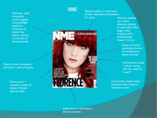 NME:
Direct mode of address =
personal = uses and grats
Hermeneutic code
= what’s wrong
with the ‘state of
music’?
Red hair, stands
out, draws
attention directly
to artist (fills entire
page, even
overlaps off) =
feeling close/
drawn in to her
Bold text, quite
masculine,
could suggest
normal target
audience.
Contrasts to
artists hair
colour, acts as
a reminder of
who produces.
Close up further
reinforces the fact
the audience is
drawn into her.
Special edition = must have,
limited. Alleviates importance
of issue.
Direct quote =
cognitive needs for
reader. Entices
them to read.
Artist name = informative,
entices readers.
List of extra artists inside
develops wide range of
cognitive needs
 