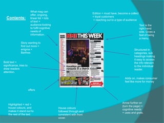 Contents:
Story wanting to
find out more =
enigma =
Barthes
Arrow further on
(turn the page) =
cognitive needs
= uses and grats.
Adds on, makes consumer
feel like more for money
offers
What mag can
offer, ongoing,
linear list = lots
of text =
audience looking
to fulfil cognitive
needs of
information.
Edition = must have, become a collect
= loyal customers
= reaching out to a type of audience
Text is the
right hand
side. Gives a
feel of being
a menu.
Highlighted = red =
house colours, and
makes it stand out to
the rest of the text
House colours
followed through and
consistent with front
cover.
Structured in
categories, sub
headings making
it easy to access
the info relevant
to the individual
reader.
Bold text =
significance, tries to
draw readers
attention.
 